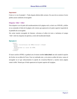 Manual Básico de HTML
Página 6
Importante:
Como se ve en el ejemplo 1. Toda etiqueta abierta debe cerrarse. En caso de no cerrarse el error
podría causar confusión al navegador.
Etiqueta: <title> </title>
Esta etiqueta va en la parte del encabezamiento de la página web, es decir en el HEAD, y define
en su contenido el título de la página web, mismo que aparecerá en la parte superior izquierda de
la pantalla de su navegador.
Sin cerrar nuestro navegador de Internet, volvemos al editor de texto e incluimos el campo
<title> entre las etiquetas de apertura y cierre del encabezado (head).
Ejemplo 2:
<html>
<head> <title>Curso de HTML</title> </head>
<body>
Bienvenidos al curso de HTML
</body>
</html>
El nuevo archivo HTML se grabará con el mismo nombre index.html, tan solo usando la opción
de Grabar en su editor de Texto. Una vez realizado esto, y sin cerrar su editor de texto, vamos al
navegador en el que seleccionamos la opción de Actualizar/Refresh y nuestra nueva página
estará visible. Notará que el título aparecerá en la parte superior de la página.
 