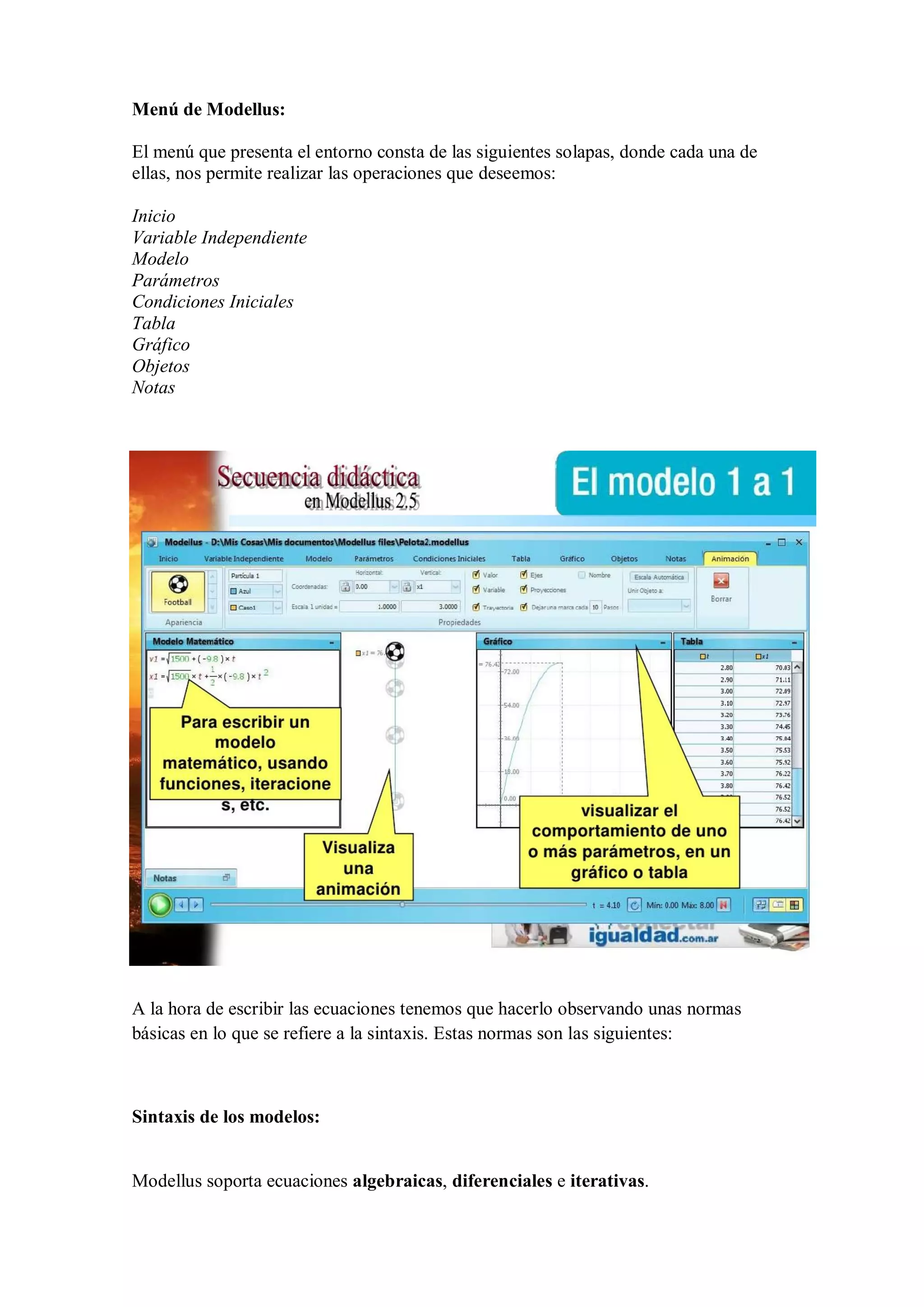 Menú de Modellus:
El menú que presenta el entorno consta de las siguientes solapas, donde cada una de
ellas, nos permite realizar las operaciones que deseemos:
Inicio
Variable Independiente
Modelo
Parámetros
Condiciones Iniciales
Tabla
Gráfico
Objetos
Notas

A la hora de escribir las ecuaciones tenemos que hacerlo observando unas normas
básicas en lo que se refiere a la sintaxis. Estas normas son las siguientes:

Sintaxis de los modelos:

Modellus soporta ecuaciones algebraicas, diferenciales e iterativas.

 