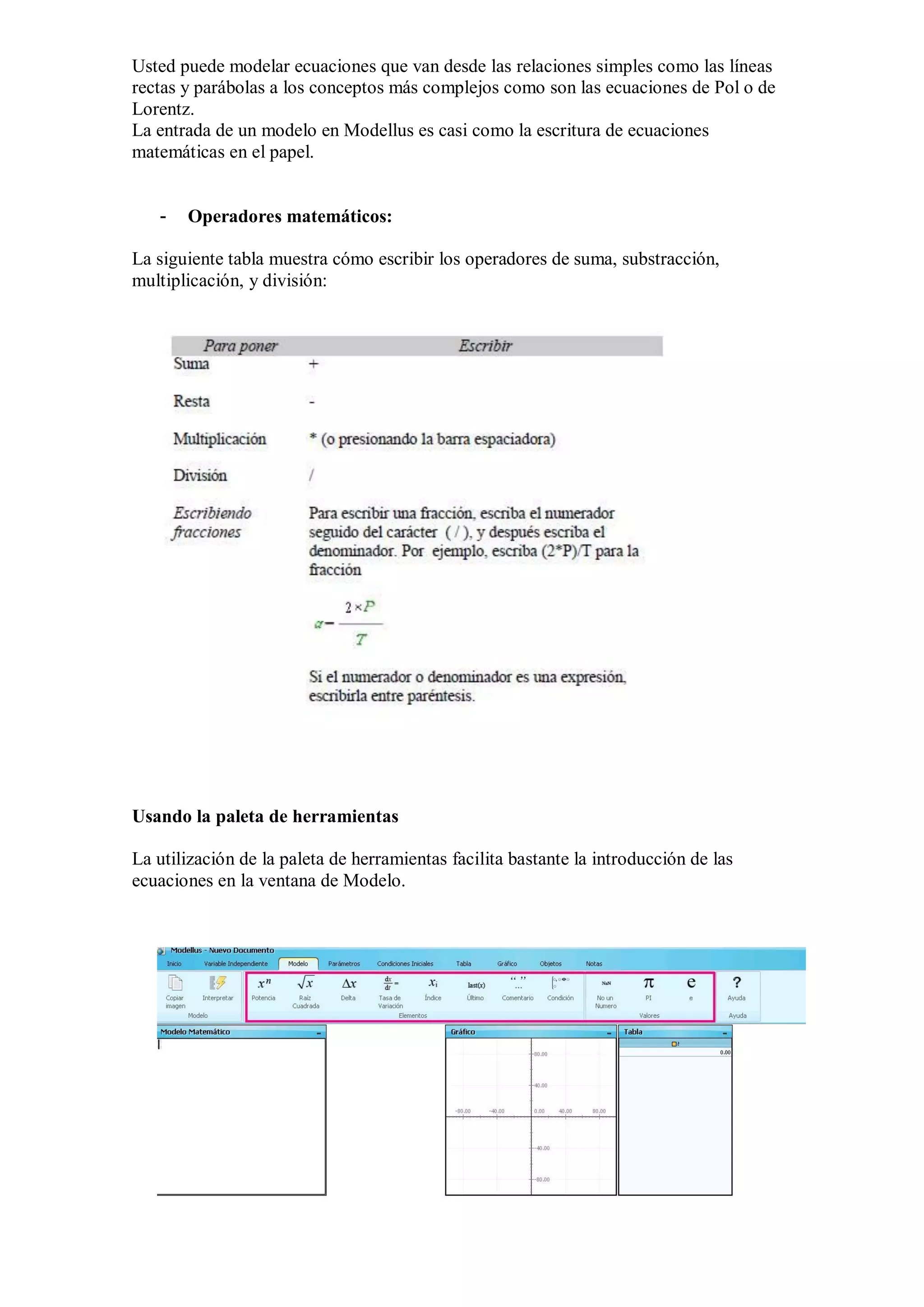 Usted puede modelar ecuaciones que van desde las relaciones simples como las líneas
rectas y parábolas a los conceptos más complejos como son las ecuaciones de Pol o de
Lorentz.
La entrada de un modelo en Modellus es casi como la escritura de ecuaciones
matemáticas en el papel.

-

Operadores matemáticos:

La siguiente tabla muestra cómo escribir los operadores de suma, substracción,
multiplicación, y división:

Usando la paleta de herramientas
La utilización de la paleta de herramientas facilita bastante la introducción de las
ecuaciones en la ventana de Modelo.

 