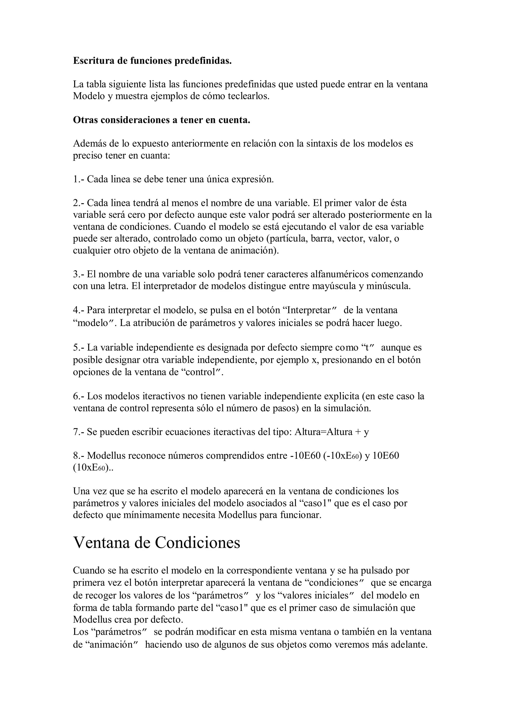 Escritura de funciones predefinidas.
La tabla siguiente lista las funciones predefinidas que usted puede entrar en la ventana
Modelo y muestra ejemplos de cómo teclearlos.
Otras consideraciones a tener en cuenta.
Además de lo expuesto anteriormente en relación con la sintaxis de los modelos es
preciso tener en cuanta:
1.- Cada linea se debe tener una única expresión.
2.- Cada linea tendrá al menos el nombre de una variable. El primer valor de ésta
variable será cero por defecto aunque este valor podrá ser alterado posteriormente en la
ventana de condiciones. Cuando el modelo se está ejecutando el valor de esa variable
puede ser alterado, controlado como un objeto (partícula, barra, vector, valor, o
cualquier otro objeto de la ventana de animación).
3.- El nombre de una variable solo podrá tener caracteres alfanuméricos comenzando
con una letra. El interpretador de modelos distingue entre mayúscula y minúscula.
4.- Para interpretar el modelo, se pulsa en el botón “Interpretar” de la ventana
“modelo”. La atribución de parámetros y valores iniciales se podrá hacer luego.
5.- La variable independiente es designada por defecto siempre como “t” aunque es
posible designar otra variable independiente, por ejemplo x, presionando en el botón
opciones de la ventana de “control”.
6.- Los modelos iteractivos no tienen variable independiente explicita (en este caso la
ventana de control representa sólo el número de pasos) en la simulación.
7.- Se pueden escribir ecuaciones iteractivas del tipo: Altura=Altura + y
8.- Modellus reconoce números comprendidos entre -10E60 (-10xE60) y 10E60
(10xE60)..
Una vez que se ha escrito el modelo aparecerá en la ventana de condiciones los
parámetros y valores iniciales del modelo asociados al “caso1" que es el caso por
defecto que mínimamente necesita Modellus para funcionar.

Ventana de Condiciones
Cuando se ha escrito el modelo en la correspondiente ventana y se ha pulsado por
primera vez el botón interpretar aparecerá la ventana de “condiciones” que se encarga
de recoger los valores de los “parámetros” y los “valores iniciales” del modelo en
forma de tabla formando parte del “caso1" que es el primer caso de simulación que
Modellus crea por defecto.
Los “parámetros” se podrán modificar en esta misma ventana o también en la ventana
de “animación” haciendo uso de algunos de sus objetos como veremos más adelante.

 