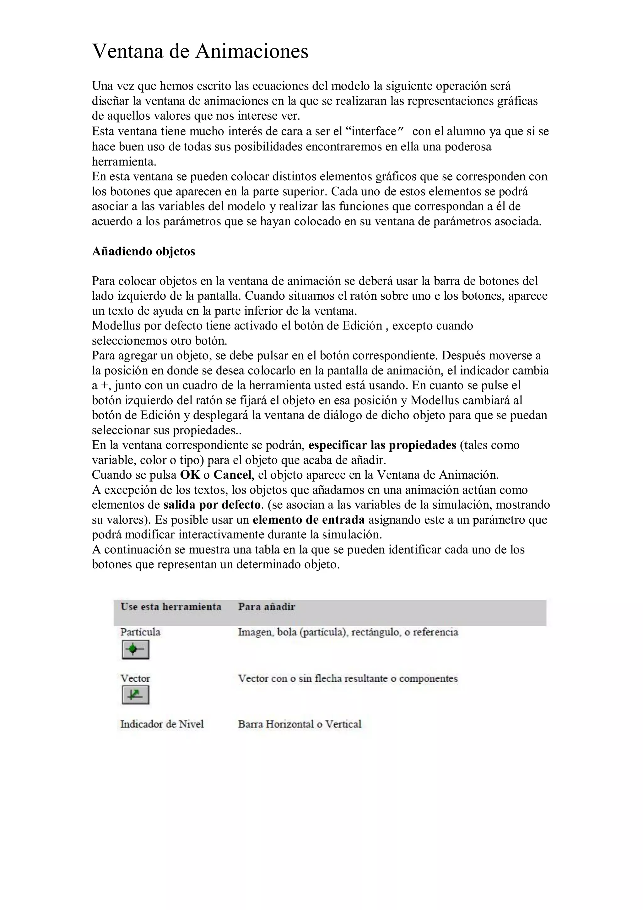 Ventana de Animaciones
Una vez que hemos escrito las ecuaciones del modelo la siguiente operación será
diseñar la ventana de animaciones en la que se realizaran las representaciones gráficas
de aquellos valores que nos interese ver.
Esta ventana tiene mucho interés de cara a ser el “interface” con el alumno ya que si se
hace buen uso de todas sus posibilidades encontraremos en ella una poderosa
herramienta.
En esta ventana se pueden colocar distintos elementos gráficos que se corresponden con
los botones que aparecen en la parte superior. Cada uno de estos elementos se podrá
asociar a las variables del modelo y realizar las funciones que correspondan a él de
acuerdo a los parámetros que se hayan colocado en su ventana de parámetros asociada.
Añadiendo objetos
Para colocar objetos en la ventana de animación se deberá usar la barra de botones del
lado izquierdo de la pantalla. Cuando situamos el ratón sobre uno e los botones, aparece
un texto de ayuda en la parte inferior de la ventana.
Modellus por defecto tiene activado el botón de Edición , excepto cuando
seleccionemos otro botón.
Para agregar un objeto, se debe pulsar en el botón correspondiente. Después moverse a
la posición en donde se desea colocarlo en la pantalla de animación, el indicador cambia
a +, junto con un cuadro de la herramienta usted está usando. En cuanto se pulse el
botón izquierdo del ratón se fijará el objeto en esa posición y Modellus cambiará al
botón de Edición y desplegará la ventana de diálogo de dicho objeto para que se puedan
seleccionar sus propiedades..
En la ventana correspondiente se podrán, especificar las propiedades (tales como
variable, color o tipo) para el objeto que acaba de añadir.
Cuando se pulsa OK o Cancel, el objeto aparece en la Ventana de Animación.
A excepción de los textos, los objetos que añadamos en una animación actúan como
elementos de salida por defecto. (se asocian a las variables de la simulación, mostrando
su valores). Es posible usar un elemento de entrada asignando este a un parámetro que
podrá modificar interactivamente durante la simulación.
A continuación se muestra una tabla en la que se pueden identificar cada uno de los
botones que representan un determinado objeto.

 