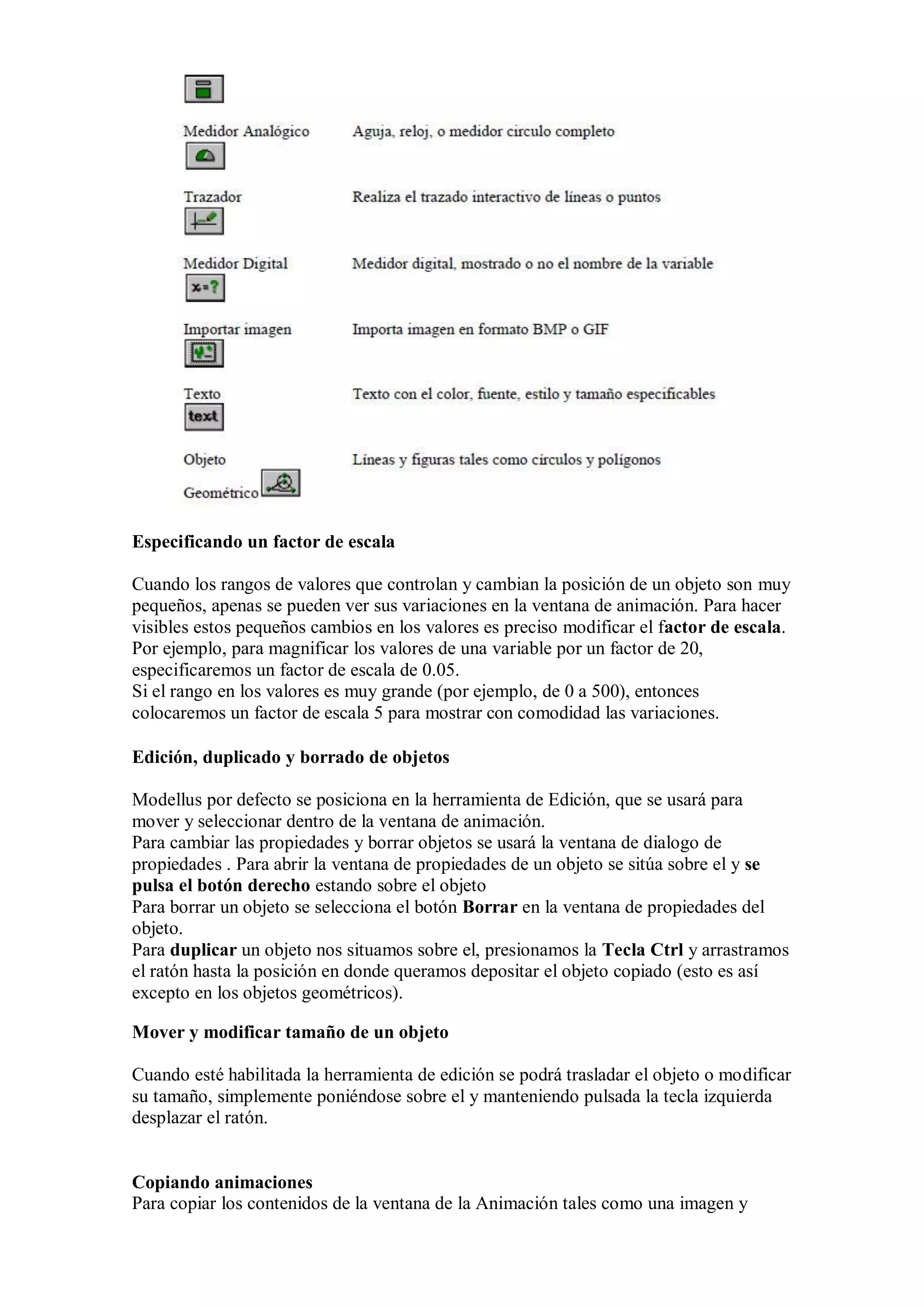 Especificando un factor de escala
Cuando los rangos de valores que controlan y cambian la posición de un objeto son muy
pequeños, apenas se pueden ver sus variaciones en la ventana de animación. Para hacer
visibles estos pequeños cambios en los valores es preciso modificar el factor de escala.
Por ejemplo, para magnificar los valores de una variable por un factor de 20,
especificaremos un factor de escala de 0.05.
Si el rango en los valores es muy grande (por ejemplo, de 0 a 500), entonces
colocaremos un factor de escala 5 para mostrar con comodidad las variaciones.

Edición, duplicado y borrado de objetos
Modellus por defecto se posiciona en la herramienta de Edición, que se usará para
mover y seleccionar dentro de la ventana de animación.
Para cambiar las propiedades y borrar objetos se usará la ventana de dialogo de
propiedades . Para abrir la ventana de propiedades de un objeto se sitúa sobre el y se
pulsa el botón derecho estando sobre el objeto
Para borrar un objeto se selecciona el botón Borrar en la ventana de propiedades del
objeto.
Para duplicar un objeto nos situamos sobre el, presionamos la Tecla Ctrl y arrastramos
el ratón hasta la posición en donde queramos depositar el objeto copiado (esto es así
excepto en los objetos geométricos).
Mover y modificar tamaño de un objeto
Cuando esté habilitada la herramienta de edición se podrá trasladar el objeto o modificar
su tamaño, simplemente poniéndose sobre el y manteniendo pulsada la tecla izquierda
desplazar el ratón.

Copiando animaciones
Para copiar los contenidos de la ventana de la Animación tales como una imagen y

 