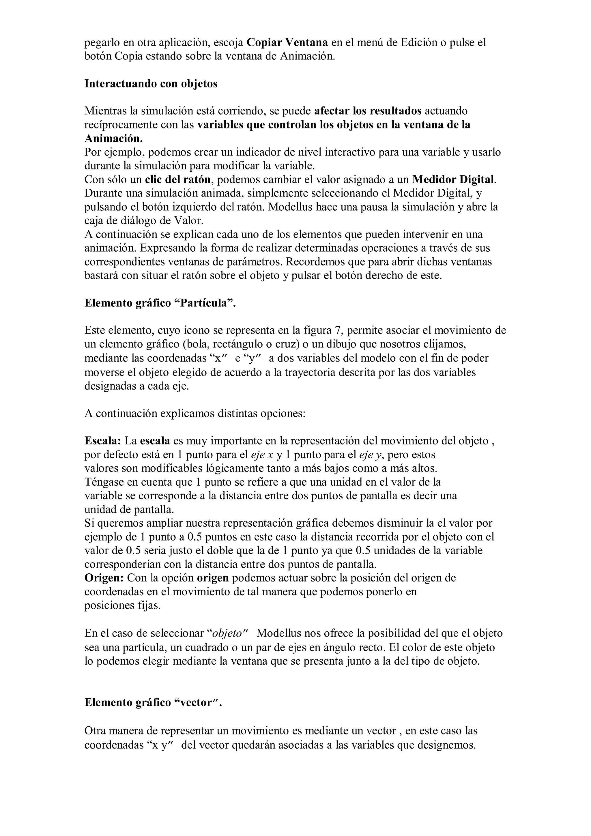 pegarlo en otra aplicación, escoja Copiar Ventana en el menú de Edición o pulse el
botón Copia estando sobre la ventana de Animación.
Interactuando con objetos
Mientras la simulación está corriendo, se puede afectar los resultados actuando
recíprocamente con las variables que controlan los objetos en la ventana de la
Animación.
Por ejemplo, podemos crear un indicador de nivel interactivo para una variable y usarlo
durante la simulación para modificar la variable.
Con sólo un clic del ratón, podemos cambiar el valor asignado a un Medidor Digital.
Durante una simulación animada, simplemente seleccionando el Medidor Digital, y
pulsando el botón izquierdo del ratón. Modellus hace una pausa la simulación y abre la
caja de diálogo de Valor.
A continuación se explican cada uno de los elementos que pueden intervenir en una
animación. Expresando la forma de realizar determinadas operaciones a través de sus
correspondientes ventanas de parámetros. Recordemos que para abrir dichas ventanas
bastará con situar el ratón sobre el objeto y pulsar el botón derecho de este.
Elemento gráfico “Partícula”.
Este elemento, cuyo icono se representa en la figura 7, permite asociar el movimiento de
un elemento gráfico (bola, rectángulo o cruz) o un dibujo que nosotros elijamos,
mediante las coordenadas “x” e “y” a dos variables del modelo con el fin de poder
moverse el objeto elegido de acuerdo a la trayectoria descrita por las dos variables
designadas a cada eje.
A continuación explicamos distintas opciones:
Escala: La escala es muy importante en la representación del movimiento del objeto ,
por defecto está en 1 punto para el eje x y 1 punto para el eje y, pero estos
valores son modificables lógicamente tanto a más bajos como a más altos.
Téngase en cuenta que 1 punto se refiere a que una unidad en el valor de la
variable se corresponde a la distancia entre dos puntos de pantalla es decir una
unidad de pantalla.
Si queremos ampliar nuestra representación gráfica debemos disminuir la el valor por
ejemplo de 1 punto a 0.5 puntos en este caso la distancia recorrida por el objeto con el
valor de 0.5 seria justo el doble que la de 1 punto ya que 0.5 unidades de la variable
corresponderían con la distancia entre dos puntos de pantalla.
Origen: Con la opción origen podemos actuar sobre la posición del origen de
coordenadas en el movimiento de tal manera que podemos ponerlo en
posiciones fijas.
En el caso de seleccionar “objeto” Modellus nos ofrece la posibilidad del que el objeto
sea una partícula, un cuadrado o un par de ejes en ángulo recto. El color de este objeto
lo podemos elegir mediante la ventana que se presenta junto a la del tipo de objeto.
Elemento gráfico “vector”.
Otra manera de representar un movimiento es mediante un vector , en este caso las
coordenadas “x y” del vector quedarán asociadas a las variables que designemos.

 