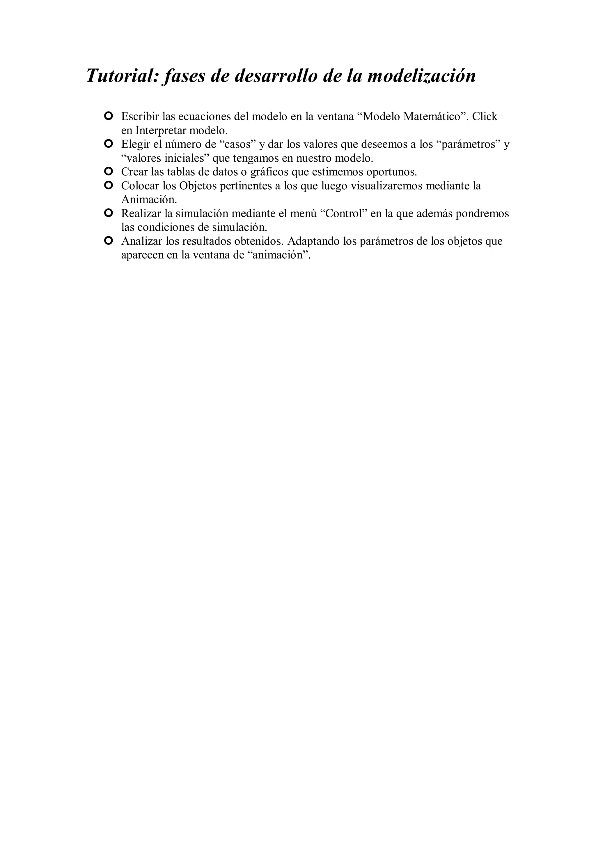Tutorial: fases de desarrollo de la modelización
 Escribir las ecuaciones del modelo en la ventana “Modelo Matemático”. Click
en Interpretar modelo.
 Elegir el número de “casos” y dar los valores que deseemos a los “parámetros” y
“valores iniciales” que tengamos en nuestro modelo.
 Crear las tablas de datos o gráficos que estimemos oportunos.
 Colocar los Objetos pertinentes a los que luego visualizaremos mediante la
Animación.
 Realizar la simulación mediante el menú “Control” en la que además pondremos
las condiciones de simulación.
 Analizar los resultados obtenidos. Adaptando los parámetros de los objetos que
aparecen en la ventana de “animación”.

 
