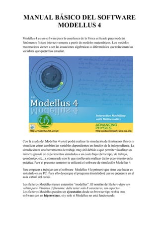 MANUAL BÁSICO DEL SOFTWARE
MODELLUS 4
Modellus 4 es un software para la enseñanza de la Física utilizado para modelar
fenómenos físicos interactivamente a partir de modelos matemáticos. Los modelos
matemáticos vienen a ser las ecuaciones algebraicas o diferenciales que relacionan las
variables que queremos estudiar.

Con la ayuda del Modellus 4 usted podrá realizar la simulación de fenómenos físicos y
visualizar cómo cambian las variables dependientes en función de la independiente. La
simulación es una herramienta de trabajo muy útil debido a que permite visualizar un
número grande de experimentos simulados a un costo bajo (de tiempo, de trabajo,
económico, etc...), comparado con lo que conllevaría realizar dicho experimento en la
práctica. Para el presente semestre se utilizará el software de simulación Modellus 4.
Para empezar a trabajar con el software Modellus 4 lo primero que tiene que hacer es
instalarlo en su PC. Para ello descargue el programa (instalador) que se encuentra en el
aula virtual del curso.
Los ficheros Modellus tienen extensión “modellus”. El nombre del fichero debe ser
válido para Windows 3 filename: debe tener solo 8 caracteres, sin espacios.
Los ficheros Modellus pueden ser ejecutados desde un browser tipo web u otro
software con un hiperenlace, si y solo si Modellus no está funcionando.

 