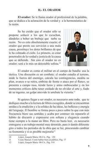9
II.- EL ORADOR
	 El orador: Se le llama orador al profesional de la palabra,
que se dedica a la aclaración de la verdad y a la hermenéutica de
la razón.
	 Se ha creído que el orador sólo se
propone seducir a los que lo escuchan,
dándoles a beber un brebaje que turbe su
razón. No es esto absolutamente exacto; el
orador que preste sus servicios a una mala
causa, prostituye los dotes brillantes de que
le ha colmado el cielo. Lo primero, es estar
penetrados de la verdad y justicia de la causa
que se defiende. Sin esto el orador no es
orador; será a lo más un detestable sofista.10
	 El orador es como el militar en el campo de batalla: usa la
táctica. Una discusión es un combate: el orador estudia el terreno,
mide la fuerza del enemigo, calcula las contingencias, medita su
plan, avanza o se retira, embiste de frente o ataca por el flanco, se
presenta a campo raso, tiende lazos y arma emboscadas y en los
momentos críticos debe tener cuidado de no olvidar el arte y, fiado
de su ingenio, un golpe atrevido le arrebate la victoria.11
	 Si quieres llegar a ser orador, es necesario ante todo, que te
dediques mucho a la lectura de libros escogidos, donde se encuentran
unidas a la erudición y a la solidez de las ideas, las bellezas y energía
del lenguaje. El hombre se forma poco a poco sobre lo que con más
frecuencia hiere sus sentidos y acaba por contraer sin repararlo el
hábito de discurrir y expresarse con soltura y elegancia cuando
tiene siempre a la mano un libro. Pero no basta leer, es necesario
entregarse a un trabajo mental muy detenido, para ir dando diferente
giro a todos los periodos de la obra que se lee, procurando cambiar
su fisonomía y si es posible mejorarla12
10	 López, Joaquín Maria. Ob Cit., Pág. 120
11	 Couto Manuel. Como hablar bien en público, Pág. 17
12	 López, Joaquín Maria. Ob Cit., Pág. 510
 