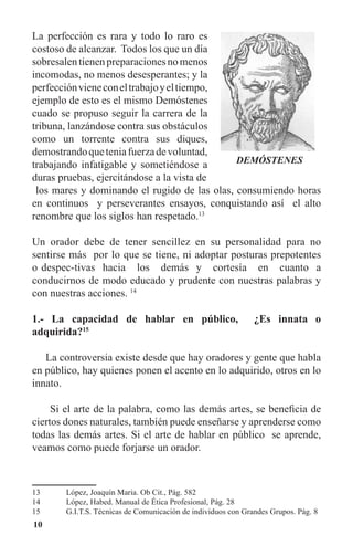 10
La perfección es rara y todo lo raro es
costoso de alcanzar. Todos los que un día
sobresalentienenpreparacionesnomenos
incomodas, no menos desesperantes; y la
perfecciónvieneconeltrabajoyeltiempo,
ejemplo de esto es el mismo Demóstenes
cuado se propuso seguir la carrera de la
tribuna, lanzándose contra sus obstáculos
como un torrente contra sus diques,
demostrandoqueteniafuerzadevoluntad,
trabajando infatigable y sometiéndose a
duras pruebas, ejercitándose a la vista de
los mares y dominando el rugido de las olas, consumiendo horas
en continuos y perseverantes ensayos, conquistando así el alto
renombre que los siglos han respetado.13
Un orador debe de tener sencillez en su personalidad para no
sentirse más por lo que se tiene, ni adoptar posturas prepotentes
o despec-tivas hacia los demás y cortesía en cuanto a
conducirnos de modo educado y prudente con nuestras palabras y
con nuestras acciones. 14
1.- La capacidad de hablar en público, ¿Es innata o
adquirida?15
La controversia existe desde que hay oradores y gente que habla
en público, hay quienes ponen el acento en lo adquirido, otros en lo
innato.
Si el arte de la palabra, como las demás artes, se beneficia de
ciertos dones naturales, también puede enseñarse y aprenderse como
todas las demás artes. Si el arte de hablar en público se aprende,
veamos como puede forjarse un orador.
13	 López, Joaquín Maria. Ob Cit., Pág. 582
14	 López, Habed. Manual de Ética Profesional, Pág. 28
15	 G.I.T.S. Técnicas de Comunicación de individuos con Grandes Grupos. Pág. 8
DEMÓSTENES
 