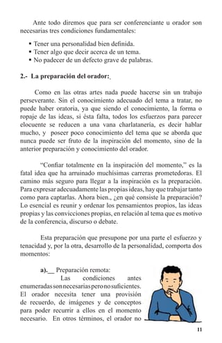 11
Ante todo diremos que para ser conferenciante u orador son
necesarias tres condiciones fundamentales:
Tener una personalidad bien definida.	
Tener algo que decir acerca de un tema.	
No padecer de un defecto grave de palabras.	
2.- La preparación del orador:
Como en las otras artes nada puede hacerse sin un trabajo
perseverante. Sin el conocimiento adecuado del tema a tratar, no
puede haber oratoria, ya que siendo el conocimiento, la forma o
ropaje de las ideas, si ésta falta, todos los esfuerzos para parecer
elocuente se reducen a una vana charlatanería, es decir hablar
mucho, y poseer poco conocimiento del tema que se aborda que
nunca puede ser fruto de la inspiración del momento, sino de la
anterior preparación y conocimiento del orador.
	 “Confiar totalmente en la inspiración del momento,” es la
fatal idea que ha arruinado muchísimas carreras prometedoras. El
camino más seguro para llegar a la inspiración es la preparación.
Para expresar adecuadamente las propias ideas, hay que trabajar tanto
como para captarlas. Ahora bien., ¿en qué consiste la preparación?
Lo esencial es reunir y ordenar los pensamientos propios, las ideas
propias y las convicciones propias, en relación al tema que es motivo
de la conferencia, discurso o debate.
	 Esta preparación que presupone por una parte el esfuerzo y
tenacidad y, por la otra, desarrollo de la personalidad, comporta dos
momentos:
	 a).__ Preparación remota:
		 Las condiciones antes
enumeradassonnecesariasperonosuficientes.
El orador necesita tener una provisión
de recuerdo, de imágenes y de conceptos
para poder recurrir a ellos en el momento
necesario. En otros términos, el orador no
 