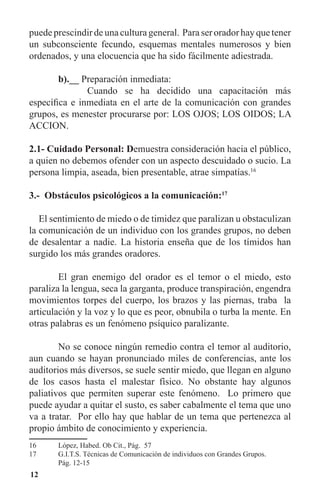 12
puede prescindir de una cultura general. Para ser orador hay que tener
un subconsciente fecundo, esquemas mentales numerosos y bien
ordenados, y una elocuencia que ha sido fácilmente adiestrada.
	 b).__ Preparación inmediata:
		 Cuando se ha decidido una capacitación más
específica e inmediata en el arte de la comunicación con grandes
grupos, es menester procurarse por: LOS OJOS; LOS OIDOS; LA
ACCION.
2.1- Cuidado Personal: Demuestra consideración hacia el público,
a quien no debemos ofender con un aspecto descuidado o sucio. La
persona limpia, aseada, bien presentable, atrae simpatías.16
3.- Obstáculos psicológicos a la comunicación:17
El sentimiento de miedo o de timidez que paralizan u obstaculizan
la comunicación de un individuo con los grandes grupos, no deben
de desalentar a nadie. La historia enseña que de los tímidos han
surgido los más grandes oradores.
	 El gran enemigo del orador es el temor o el miedo, esto
paraliza la lengua, seca la garganta, produce transpiración, engendra
movimientos torpes del cuerpo, los brazos y las piernas, traba la
articulación y la voz y lo que es peor, obnubila o turba la mente. En
otras palabras es un fenómeno psíquico paralizante.
	 No se conoce ningún remedio contra el temor al auditorio,
aun cuando se hayan pronunciado miles de conferencias, ante los
auditorios más diversos, se suele sentir miedo, que llegan en alguno
de los casos hasta el malestar físico. No obstante hay algunos
paliativos que permiten superar este fenómeno. Lo primero que
puede ayudar a quitar el susto, es saber cabalmente el tema que uno
va a tratar. Por ello hay que hablar de un tema que pertenezca al
propio ámbito de conocimiento y experiencia.
16	 López, Habed. Ob Cit., Pág. 57
17	 G.I.T.S. Técnicas de Comunicación de individuos con Grandes Grupos.
	 Pág. 12-15
 