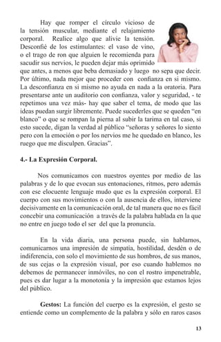 13
	 Hay que romper el círculo vicioso de
la tensión muscular, mediante el relajamiento
corporal. Realice algo que alivie la tensión.
Desconfié de los estimulantes: el vaso de vino,
o el trago de ron que alguien le recomienda para
sacudir sus nervios, le pueden dejar más oprimido
que antes, a menos que beba demasiado y luego no sepa que decir.
Por último, nada mejor que proceder con confianza en si mismo.
La desconfianza en si mismo no ayuda en nada a la oratoria. Para
presentarse ante un auditorio con confianza, valor y seguridad, - te
repetimos una vez más- hay que saber el tema, de modo que las
ideas puedan surgir libremente. Puede sucederles que se queden “en
blanco” o que se rompan la pierna al subir la tarima en tal caso, si
esto sucede, digan la verdad al público “señoras y señores lo siento
pero con la emoción o por los nervios me he quedado en blanco, les
ruego que me disculpen. Gracias”.
4.- La Expresión Corporal.
Nos comunicamos con nuestros oyentes por medio de las
palabras y de lo que evocan sus entonaciones, ritmos, pero además
con ese elocuente lenguaje mudo que es la expresión corporal. El
cuerpo con sus movimientos o con la ausencia de ellos, interviene
decisivamente en la comunicación oral, de tal manera que no es fácil
concebir una comunicación a través de la palabra hablada en la que
no entre en juego todo el ser del que la pronuncia.
	 En la vida diaria, una persona puede, sin hablarnos,
comunicarnos una impresión de simpatía, hostilidad, desdén o de
indiferencia, con solo el movimiento de sus hombros, de sus manos,
de sus cejas o la expresión visual, por eso cuando hablemos no
debemos de permanecer inmóviles, no con el rostro impenetrable,
pues es dar lugar a la monotonía y la impresión que estamos lejos
del público.
	 Gestos: La función del cuerpo es la expresión, el gesto se
entiende como un complemento de la palabra y sólo en raros casos
 