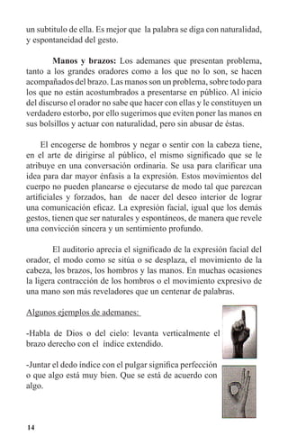 14
un subtitulo de ella. Es mejor que la palabra se diga con naturalidad,
y espontaneidad del gesto.
	 Manos y brazos: Los ademanes que presentan problema,
tanto a los grandes oradores como a los que no lo son, se hacen
acompañados del brazo. Las manos son un problema, sobre todo para
los que no están acostumbrados a presentarse en público. Al inicio
del discurso el orador no sabe que hacer con ellas y le constituyen un
verdadero estorbo, por ello sugerimos que eviten poner las manos en
sus bolsillos y actuar con naturalidad, pero sin abusar de éstas.
El encogerse de hombros y negar o sentir con la cabeza tiene,
en el arte de dirigirse al público, el mismo significado que se le
atribuye en una conversación ordinaria. Se usa para clarificar una
idea para dar mayor énfasis a la expresión. Estos movimientos del
cuerpo no pueden planearse o ejecutarse de modo tal que parezcan
artificiales y forzados, han de nacer del deseo interior de lograr
una comunicación eficaz. La expresión facial, igual que los demás
gestos, tienen que ser naturales y espontáneos, de manera que revele
una convicción sincera y un sentimiento profundo.
	 El auditorio aprecia el significado de la expresión facial del
orador, el modo como se sitúa o se desplaza, el movimiento de la
cabeza, los brazos, los hombros y las manos. En muchas ocasiones
la ligera contracción de los hombros o el movimiento expresivo de
una mano son más reveladores que un centenar de palabras.
Algunos ejemplos de ademanes:
-Habla de Dios o del cielo: levanta verticalmente el
brazo derecho con el índice extendido.
-Juntar el dedo índice con el pulgar significa perfección
o que algo está muy bien. Que se está de acuerdo con
algo.
 