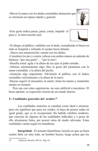 15
-Mover la mano con los dedos extendidos demuestra que
se efectuará un repaso rápido y general.
-Este gesto indica pausa, parar, cortar, impedir el
paso o la intervención oral.
-Te diriges al público: señálalo con el dedo, extendiendo el brazo en
toda su longitud y echando el cuerpo hacia delante.
- Haces una enumeración: cuenta con los dedos.
-Considera los pro y contra: esboza con ambas manos un ademán de
balanza: “por una parte”… “por la otra”.
-Desafía usted: agita a la altura de tus ojos el puño cerrado.
-Afirmas solemnemente algo: Haz el gesto del juramento con la
mano extendida a la altura del pecho.
-Anuncias algo importante: Adviértelo al público con el índice
extendido verticalmente a la altura de la nariz.
-Deseas sugerir el encuentro, la unión: Junta las manos y mantenlas
unidas un instante.
	 Pero ojo con estas sugerencias, no seas artificial o mecánico. El
buen ademán es expresión externa de un estado interno.
5.- Cualidades generales del orador:18
	 Las cualidades oratorias se estudian como ideal a alcanzar,
pero sin significar que para ser orador, se haya de poseer todas en
igual grado, que es lo excepcional. Ha habido célebres oradores,
que carecían de algunas de las cualidades indicadas y a pesar de
ello alcanzaron fama, por poseer otras de modo relevante. Estas
cualidades varían según los tratadistas.
	 Integridad: El romano Quintiliano insistía en que un buen
orador debe ser ante todo, un hombre bueno, luego aclara que los
18	 Espinoza, Braulio. Ob Cit., Pág. 63
 