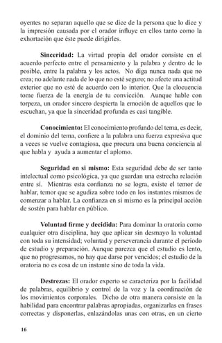 16
oyentes no separan aquello que se dice de la persona que lo dice y
la impresión causada por el orador influye en ellos tanto como la
exhortación que éste puede dirigirles.
	 Sinceridad: La virtud propia del orador consiste en el
acuerdo perfecto entre el pensamiento y la palabra y dentro de lo
posible, entre la palabra y los actos. No diga nunca nada que no
crea; no adelante nada de lo que no esté seguro; no afecte una actitud
exterior que no esté de acuerdo con lo interior. Que la elocuencia
tome fuerza de la energía de tu convicción. Aunque hable con
torpeza, un orador sincero despierta la emoción de aquellos que lo
escuchan, ya que la sinceridad profunda es casi tangible.
	 Conocimiento: El conocimiento profundo del tema, es decir,
el dominio del tema, confiere a la palabra una fuerza expresiva que
a veces se vuelve contagiosa, que procura una buena conciencia al
que habla y ayuda a aumentar el aplomo.
	 Seguridad en si mismo: Esta seguridad debe de ser tanto
intelectual como psicológica, ya que guardan una estrecha relación
entre sí. Mientras esta confianza no se logra, existe el temor de
hablar, temor que se agudiza sobre todo en los instantes mismos de
comenzar a hablar. La confianza en si mismo es la principal acción
de sostén para hablar en público.
	 Voluntad firme y decidida: Para dominar la oratoria como
cualquier otra disciplina, hay que aplicar sin desmayo la voluntad
con toda su intensidad; voluntad y perseverancia durante el periodo
de estudio y preparación. Aunque parezca que el estudio es lento,
que no progresamos, no hay que darse por vencidos; el estudio de la
oratoria no es cosa de un instante sino de toda la vida.
	 Destrezas: El orador experto se caracteriza por la facilidad
de palabras, equilibrio y control de la voz y la coordinación de
los movimientos corporales. Dicho de otra manera consiste en la
habilidad para encontrar palabras apropiadas, organizarlas en frases
correctas y disponerlas, enlazándolas unas con otras, en un cierto
 