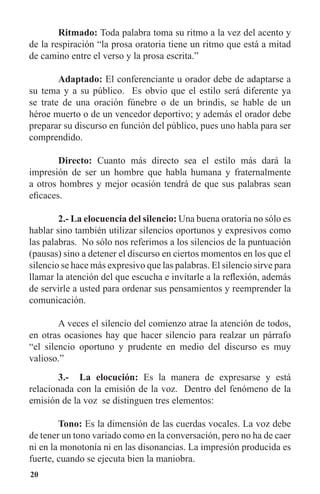20
	 Ritmado: Toda palabra toma su ritmo a la vez del acento y
de la respiración “la prosa oratoria tiene un ritmo que está a mitad
de camino entre el verso y la prosa escrita.”
	 Adaptado: El conferenciante u orador debe de adaptarse a
su tema y a su público. Es obvio que el estilo será diferente ya
se trate de una oración fúnebre o de un brindis, se hable de un
héroe muerto o de un vencedor deportivo; y además el orador debe
preparar su discurso en función del público, pues uno habla para ser
comprendido.
	 Directo: Cuanto más directo sea el estilo más dará la
impresión de ser un hombre que habla humana y fraternalmente
a otros hombres y mejor ocasión tendrá de que sus palabras sean
eficaces.
	 2.- La elocuencia del silencio: Una buena oratoria no sólo es
hablar sino también utilizar silencios oportunos y expresivos como
las palabras. No sólo nos referimos a los silencios de la puntuación
(pausas) sino a detener el discurso en ciertos momentos en los que el
silencio se hace más expresivo que las palabras. El silencio sirve para
llamar la atención del que escucha e invitarle a la reflexión, además
de servirle a usted para ordenar sus pensamientos y reemprender la
comunicación.
	 A veces el silencio del comienzo atrae la atención de todos,
en otras ocasiones hay que hacer silencio para realzar un párrafo
“el silencio oportuno y prudente en medio del discurso es muy
valioso.”
	 3.- La elocución: Es la manera de expresarse y está
relacionada con la emisión de la voz. Dentro del fenómeno de la
emisión de la voz se distinguen tres elementos:
	 Tono: Es la dimensión de las cuerdas vocales. La voz debe
de tener un tono variado como en la conversación, pero no ha de caer
ni en la monotonía ni en las disonancias. La impresión producida es
fuerte, cuando se ejecuta bien la maniobra.
 