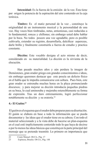 21
	 Intensidad: Es la fuerza de la emisión de la voz. Ésta tiene
por origen la potencia de la aspiración del aire contenido en la caja
toráxica.
	 Timbre: Es el matiz personal de la voz , constituye la
originalidad de un instrumento musical y la personalidad de una
voz. Hay voces bien timbradas, netas, armoniosas, casi reducidas a
lo fundamental, roncas y chillonas; sin embargo usted debe hablar
por la boca. No todos poseen una voz agradable, pero es posible
cultivarla, extender su registro, desarrollarla, dulcificar asperezas,
darle brillo y finalmente construirla a fuerza de estudio y practica
constante.
	 Dicción: Este vocablo designa el acto mismo de decir,
considerado en su materialidad. La dicción es la sirvienta de la
elocución.
	 Han pasado muchos años y aún perdura la imagen de
Demóstenes, gran orador griego con grandes conocimientos e ideas,
sin embargo queremos destacar que este poseía un defecto físico
en el habla que le impedía comunicarse con soltura. Pues bien, este
gran orador se entrenaba muchas horas en la playa pronunciando
discursos; y para mejorar su dicción introducía pequeñas piedras
en su boca, lo cual aminoraba y mejoraba ostensiblemente su forma
de expresión. Tras un duro entrenamiento, logró perfeccionar
notablemente su dicción y su oratoria.22
4.- El Guión:23
Elguióneselesquemaqueeloradordebeprepararparasudisertación.
El guión se elabora en base a toda la información que se pueda
documentar y las ideas que el orador tiene en su cabeza. Con todo el
material seleccionado y a la vista debe de hacerse un plan-esquema
en el cual esté implícitamente contenido todo lo que haya de decirse
o por lo menos las ideas básicas que constituyen la parte principal del
mensaje que se pretende trasmitir. Lo primero en importancia que
22	 Couto Manuel. Ob Cit., Pág. 17
23	 Espinoza, Braulio. Ob Cit., Pág. 148
 