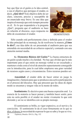 22
hay que fijar en el guión es la idea central,
o sea el objetivo que persigue el orador, es
decir, ¿Qué diré? Este objetivo debe de ser
claro, concreto, preciso y susceptible de
un enunciado muy breve. Es una idea que
inspira al mensaje que está siempre presente
en él. Es lo que respondería a la pregunta
¿Qué?, pregunta que el auditorio se hace
en relación al discurso, cuya respuesta no
debe de escamotear el orador.
Sólo cuando está perfectamente clara y definida para el orador
la idea principal de su mensaje, ha de resolverse la manera ¿Cómo
lo diré?, esa idea debe de ser presentada al auditorio para que sea
entendida sin necesidad de un esfuerzo especial y contando con una
atención normal media.
	 6.- Elementos Básicos del Guión:24
La buena estructura de
un guión ayuda mucho a la claridad. No hay que olvidar que lo más
importante para el que emite un mensaje verbal es ser escuchado y
mantener a toda costa el nivel de atención supuestamente conseguido
con la introducción, para lo cual debe emplearse una gran variedad
de recursos según casos y circunstancias. Estos recursos pueden ser:
	 Amenidad: el orador debe de hacer entrar en juego la
imaginación y fantasía para que se produzca una activa participación
en el proceso del discurso. Hay que procurar que las ideas de algún
modo se encarnen y tengan vida en la mente de todos.
	 Sentimiento: Es decisivo para una buena expresión oral. La
esencia de la oratoria es hacer pensar y también hacer sentir; pero
esto no sería posible si el orador no siente vivamente lo que está
diciendo y así no se identifica con su propio mensaje.
	 El sentimiento es brillo, es vigor expresivo, es el nervio y la
convicción. El sentimiento lo da el creer firmemente en lo que se
dice, el deseo, la necesidad de expresar lo que se sabe y lo que se vive.
24	 Espinoza, Braulio. Ob Cit., Pág. 152
 