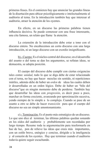 24
primeras frases. En el comienzo hay que anunciar las grandes líneas
de la disertación para ubicar psicológicamente e intelectualmente al
auditorio al tema. En la introducción también hay que interesar al
auditorio, atraer la atención de los oyentes.
	 En efecto, en un discurso las primeras palabras tienen
influencia decisiva. Se puede comenzar con una frase interesante,
una cita famosa, un relato que llame la atención.
	 La extensión de la introducción debe estar a tono con el
discurso entero. No encabecemos un corto discurso con una larga
introducción, ni un largo discurso con un exordio insignificante.
	 b).- Cuerpo: Es el núcleo central del discurso; en el desarrollo
del asunto o del tema se dan los argumentos, se refutan ideas, se
demuestra, se adopta posición.
	 El cuerpo del discurso debe cumplir con ciertas exigencias
tales como: unidad, todo lo que se diga debe de estar relacionado
con el tema, no hay que hacer mezclas sin sentido, ni repeticiones
inútiles, además debe de haber un orden de ideas las cuales deben
ir desarrolladas en un orden lógico. Debe de haber un “hilo del
discurso”que en ningún momento debe de perderse. También hay
que desarrollar las ideas con progresión, es decir poco a poco,
marchar en forma creciente, avanzando por aproximación sucesiva,
yendo siempre de lo simple a lo complejo. Cuando se pase de un
asunto a otro se debe de hacer transición para que el cuerpo del
discurso no sea un simple amontonamiento.
	 c).- Terminación: Es el punto más estratégico de un discurso.
Lo que uno dice al terminar, las últimas palabras quedan sonando
en los oídos del auditorio y probablemente son recordadas por
largo tiempo. Resume toda tu argumentación para trasformarla en
haz de luz, pon de relieve las ideas que crees más importantes,
con un estilo breve, enérgico y conciso, dirigido a la inteligencia
y al corazón de los oyentes. Hay que terminar cuando el auditorio
todavía quiere seguir escuchando.
 