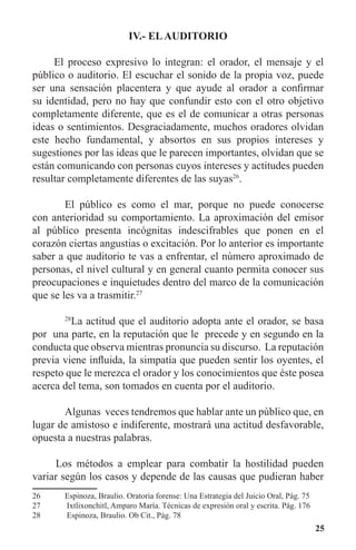 25
IV.- ELAUDITORIO
El proceso expresivo lo integran: el orador, el mensaje y el
público o auditorio. El escuchar el sonido de la propia voz, puede
ser una sensación placentera y que ayude al orador a confirmar
su identidad, pero no hay que confundir esto con el otro objetivo
completamente diferente, que es el de comunicar a otras personas
ideas o sentimientos. Desgraciadamente, muchos oradores olvidan
este hecho fundamental, y absortos en sus propios intereses y
sugestiones por las ideas que le parecen importantes, olvidan que se
están comunicando con personas cuyos intereses y actitudes pueden
resultar completamente diferentes de las suyas26
.
	 El público es como el mar, porque no puede conocerse
con anterioridad su comportamiento. La aproximación del emisor
al público presenta incógnitas indescifrables que ponen en el
corazón ciertas angustias o excitación. Por lo anterior es importante
saber a que auditorio te vas a enfrentar, el número aproximado de
personas, el nivel cultural y en general cuanto permita conocer sus
preocupaciones e inquietudes dentro del marco de la comunicación
que se les va a trasmitir.27
	 28
La actitud que el auditorio adopta ante el orador, se basa
por una parte, en la reputación que le precede y en segundo en la
conducta que observa mientras pronuncia su discurso. La reputación
previa viene influida, la simpatía que pueden sentir los oyentes, el
respeto que le merezca el orador y los conocimientos que éste posea
acerca del tema, son tomados en cuenta por el auditorio.
	 Algunas veces tendremos que hablar ante un público que, en
lugar de amistoso e indiferente, mostrará una actitud desfavorable,
opuesta a nuestras palabras.
Los métodos a emplear para combatir la hostilidad pueden
variar según los casos y depende de las causas que pudieran haber
26	 Espinoza, Braulio. Oratoria forense: Una Estrategia del Juicio Oral, Pág. 75
27	 Ixtlixonchitl, Amparo María. Técnicas de expresión oral y escrita. Pág. 176
28	 Espinoza, Braulio. Ob Cit., Pág. 78
 