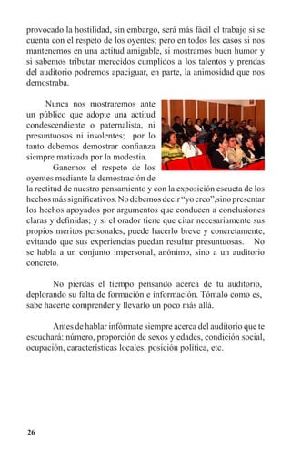 26
provocado la hostilidad, sin embargo, será más fácil el trabajo si se
cuenta con el respeto de los oyentes; pero en todos los casos si nos
mantenemos en una actitud amigable, si mostramos buen humor y
si sabemos tributar merecidos cumplidos a los talentos y prendas
del auditorio podremos apaciguar, en parte, la animosidad que nos
demostraba.
Nunca nos mostraremos ante
un público que adopte una actitud
condescendiente o paternalista, ni
presuntuosos ni insolentes; por lo
tanto debemos demostrar confianza
siempre matizada por la modestia.
	 Ganemos el respeto de los
oyentes mediante la demostración de
la rectitud de nuestro pensamiento y con la exposición escueta de los
hechosmássignificativos.Nodebemosdecir“yocreo”,sinopresentar
los hechos apoyados por argumentos que conducen a conclusiones
claras y definidas; y si el orador tiene que citar necesariamente sus
propios meritos personales, puede hacerlo breve y concretamente,
evitando que sus experiencias puedan resultar presuntuosas. No
se habla a un conjunto impersonal, anónimo, sino a un auditorio
concreto.
	 No pierdas el tiempo pensando acerca de tu auditorio,
deplorando su falta de formación e información. Tómalo como es,
sabe hacerte comprender y llevarlo un poco más allá.
	
	 Antes de hablar infórmate siempre acerca del auditorio que te
escuchará: número, proporción de sexos y edades, condición social,
ocupación, características locales, posición política, etc.
 