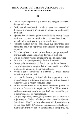 27
TIPS O CONSEJOS SOBRE LO QUE PUEDE O NO
REALIZAR UN ORADOR
Si
Lee los textos de personas que han tenido una gran capacidad•	
de comunicación.
Enriquece el vocabulario, pudiendo para esto recurrir al•	
diccionario y buscar sinónimos y antónimos de los términos
a utilizar.
Ejercítate en la correcta pronunciación de las letras y silabas•	
mediante la lectura en voz alta, dando entonación a la voz de
acuerdo a los sentimientos que exprese la frase.
Participa en algún curso de oratoria, ya que ensayar nos da la•	
capacidad de hablar en público afirmándola después de cada
experiencia.
Preparamuybienelcomienzodetudiscursoporqueescuando•	
normalmente atacan los nervios de manera morbosa.
Utiliza ejemplos y casos concretos ya que esto convence.•	
Es bueno que repitas pero bajo formas diferentes.•	
Escoge palabras dotadas de fuerza que despierten interés.•	
Usa comparaciones porque a la impresión auditiva se añade•	
la impresión visual, sin embargo no abuses.
Relata algunas anécdotas e historias y evoca hechos•	
conocidos por el auditorio.
Haz uso del humor y la ironía de forma prudente. No te•	
creas obligado a entretener al público con chistes burdos o
vulgares. Puedes relajarlo algunas veces.
En una charla íntima tu estilo debes ser simple y familiar;•	
en una conferencia ante un público de 50 a 200 personas tu
estilo permanecerá simple pero se hará más sostenido; y en
el discurso debes ser más solemne.
Dirígete al público, interrógalo y contesta por él. Prevé sus•	
objeciones, expónelas, refútalas por adelantado. Por ejemplo:
“ustedes me dirán”. Haz con ellos examen de conciencia y
en este caso habla de “nosotros los pecadores”. Apela a sus
buenos sentimientos, a su fé, generosidad, a su espíritu, etc.
 