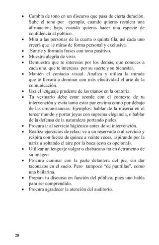 28
Cambia de tono en un discurso que pasa de cierta duración.•	
Sube el tono por ejemplo, cuando quieras recalcar una
afirmación; baja, cuando quieras hacer una especie de
confidencia al público.
Mira a las personas de la cuarta o quinta fila, así cada uno•	
creerá que le miras de forma personal y exclusiva.
Sonríe y formula frases con tono positivo.•	
Muestra alegría de vivir.•	
Demuestra que te interesas por los demás, que conoces a•	
cada uno, que te interesas por su suerte y su bienestar.
Mantén el contacto visual. Analiza y utiliza la mirada•	
que te llevará a dominar con más efectividad el arte de la
comunicación.
Usa el lenguaje prudente de las manos en la oratoria•	
Tu vestuario debe estar acorde con el contexto de tu•	
intervención y evita tanto estar por encima como por debajo
de las circunstancias. Ejemplos: hablar de la miseria en el
tercer mundo y portar joyas con suprema elegancia, o hablar
de la defensa de la naturaleza portando pieles.
Procura ir al servicio higiénico antes de su intervención.•	
Realiza ejercicios de relax: ve a un reservado o al servicio y•	
respira con fuerza de quince a veinte veces, aspirando por la
nariz u soltando el aire por la boca (esto es opcional).
Utilizar un lenguaje vulgar o chabacano ira en detrimento de•	
su imagen.
Procura caminar con la parte delantera del pie, sin dar•	
taconazos en el suelo. Pero tampoco “de puntillas”, como
una bailarina.
Prepara tu discurso en función del público, pues uno habla•	
para ser comprendido.
Procura agradecer la atención del auditorio.•	
 