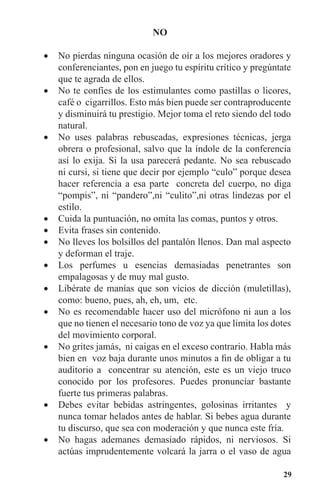 29
NO
No pierdas ninguna ocasión de oír a los mejores oradores y•	
conferenciantes, pon en juego tu espíritu crítico y pregúntate
que te agrada de ellos.
No te confíes de los estimulantes como pastillas o licores,•	
café o cigarrillos. Esto más bien puede ser contraproducente
y disminuirá tu prestigio. Mejor toma el reto siendo del todo
natural.
No uses palabras rebuscadas, expresiones técnicas, jerga•	
obrera o profesional, salvo que la índole de la conferencia
así lo exija. Si la usa parecerá pedante. No sea rebuscado
ni cursi, si tiene que decir por ejemplo “culo” porque desea
hacer referencia a esa parte concreta del cuerpo, no diga
“pompis”, ni “pandero”,ni “culito”,ni otras lindezas por el
estilo.
Cuida la puntuación, no omita las comas, puntos y otros.•	
Evita frases sin contenido.•	
No lleves los bolsillos del pantalón llenos. Dan mal aspecto•	
y deforman el traje.
Los perfumes u esencias demasiadas penetrantes son•	
empalagosas y de muy mal gusto.
Libérate de manías que son vicios de dicción (muletillas),•	
como: bueno, pues, ah, eh, um, etc.
No es recomendable hacer uso del micrófono ni aun a los•	
que no tienen el necesario tono de voz ya que limita los dotes
del movimiento corporal.
No grites jamás, ni caigas en el exceso contrario. Habla más•	
bien en voz baja durante unos minutos a fin de obligar a tu
auditorio a concentrar su atención, este es un viejo truco
conocido por los profesores. Puedes pronunciar bastante
fuerte tus primeras palabras.
Debes evitar bebidas astringentes, golosinas irritantes y•	
nunca tomar helados antes de hablar. Si bebes agua durante
tu discurso, que sea con moderación y que nunca este fría.
No hagas ademanes demasiado rápidos, ni nerviosos. Si•	
actúas imprudentemente volcará la jarra o el vaso de agua
 
