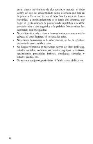 30
en un airoso movimiento de elocuencia, o meterás el dedo
dentro del ojo del desventurado señor o señora que esta en
la primera fila o que tienes al lado. No los uses de forma
mecánica e incansablemente a lo largo del discurso. No
hagas el gesto después de pronunciada la palabra, este debe
preceder uno o dos segundos a la palabra. No termines los
ademanes con brusquedad.
No realices tics más o menos inconscientes, como rascarte la•	
cabeza, ni otros lugares, ni te coma las uñas.
No comas demasiado si tu intervención se ha de efectuar•	
después de una comida o cena.
No hagas referencia en tus temas acerca de ideas políticas,•	
estados sociales, comentarios racistas, equipos deportivos,
sentimientos personales íntimos, conductas sexuales y
estados civiles, etc.
No seamos quejosos, pesimistas ni fatalistas en el discurso.•	
 