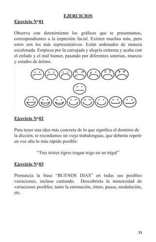31
EJERCICIOS
Ejercicio No
01
Observa con detenimiento los gráficos que te presentamos,
correspondientes a la expresión facial. Existen muchos más, pero
estos son los más representativos. Están ordenados de manera
escalonada. Empieza por la carcajada y alegría extrema y acaba con
el enfado y el mal humor, pasando por diferentes sonrisas, muecas
y estados de ánimo.
Ejercicio No
02
Para tener una idea más concreta de lo que significa el dominio de
la dicción, te recordamos un viejo trabalenguas, que deberás repetir
en voz alta lo más rápido posible:
“Tres tristes tigres tragan trigo en un trigal”
Ejercicio No
03
Pronuncia la frase “BUENOS DIAS” en todas sus posibles
variaciones, incluso cantando. Descubrirás la inmensidad de
variaciones posibles, tanto la entonación, ritmo, pausa, modulación,
etc.
 