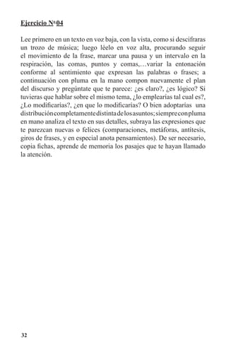 32
Ejercicio No
04
Lee primero en un texto en voz baja, con la vista, como si descifraras
un trozo de música; luego léelo en voz alta, procurando seguir
el movimiento de la frase, marcar una pausa y un intervalo en la
respiración, las comas, puntos y comas,…variar la entonación
conforme al sentimiento que expresan las palabras o frases; a
continuación con pluma en la mano compon nuevamente el plan
del discurso y pregúntate que te parece: ¿es claro?, ¿es lógico? Si
tuvieras que hablar sobre el mismo tema, ¿lo emplearías tal cual es?,
¿Lo modificarías?, ¿en que lo modificarías? O bien adoptarías una
distribucióncompletamentedistintadelosasuntos;siempreconpluma
en mano analiza el texto en sus detalles, subraya las expresiones que
te parezcan nuevas o felices (comparaciones, metáforas, antítesis,
giros de frases, y en especial anota pensamientos). De ser necesario,
copia fichas, aprende de memoria los pasajes que te hayan llamado
la atención.
 