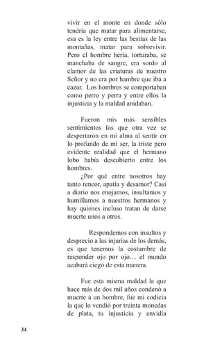 34
vivir en el monte en donde sólo
tendría que matar para alimentarse,
esa es la ley entre las bestias de las
montañas, matar para sobrevivir.
Pero el hombre hería, torturaba, se
manchaba de sangre, era sordo al
clamor de las criaturas de nuestro
Señor y no era por hambre que iba a
cazar. Los hombres se comportaban
como perro y perra y entre ellos la
injusticia y la maldad anidaban.
	 Fueron mis más sensibles
sentimientos los que otra vez se
despertaron en mi alma al sentir en
lo profundo de mí ser, la triste pero
evidente realidad que el hermano
lobo había descubierto entre los
hombres.
	 ¿Por qué entre nosotros hay
tanto rencor, apatía y desamor? Casi
a diario nos enojamos, insultamos y
humillamos a nuestros hermanos y
hay quienes incluso tratan de darse
muerte unos a otros.
Respondemos con insultos y
desprecio a las injurias de los demás,
es que tenemos la costumbre de
responder ojo por ojo… el mundo
acabará ciego de esta manera.
	 Fue esta misma maldad la que
hace más de dos mil años condenó a
muerte a un hombre, fue mi codicia
la que lo vendió por treinta monedas
de plata, tu injusticia y envidia
 