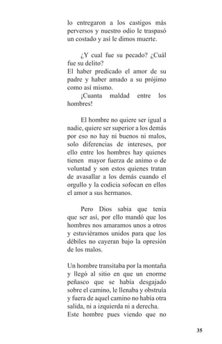 35
lo entregaron a los castigos más
perversos y nuestro odio le traspasó
un costado y así le dimos muerte.
	 ¿Y cual fue su pecado? ¿Cuál
fue su delito?
El haber predicado el amor de su
padre y haber amado a su prójimo
como así mismo.
	 ¡Cuanta maldad entre los
hombres!
	 El hombre no quiere ser igual a
nadie, quiere ser superior a los demás
por eso no hay ni buenos ni malos,
solo diferencias de intereses, por
ello entre los hombres hay quienes
tienen mayor fuerza de animo o de
voluntad y son estos quienes tratan
de avasallar a los demás cuando el
orgullo y la codicia sofocan en ellos
el amor a sus hermanos.
	 Pero Dios sabia que tenia
que ser así, por ello mandó que los
hombres nos amaramos unos a otros
y estuviéramos unidos para que los
débiles no cayeran bajo la opresión
de los malos.
Un hombre transitaba por la montaña
y llegó al sitio en que un enorme
peñasco que se había desgajado
sobre el camino, le llenaba y obstruía
y fuera de aquel camino no había otra
salida, ni a izquierda ni a derecha.
Este hombre pues viendo que no
 