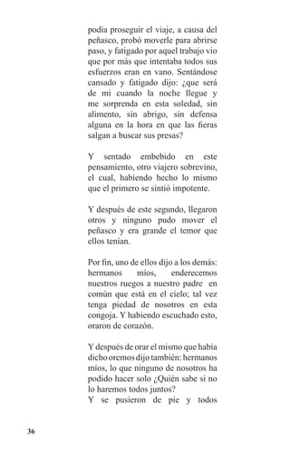 36
podía proseguir el viaje, a causa del
peñasco, probó moverle para abrirse
paso, y fatigado por aquel trabajo vio
que por más que intentaba todos sus
esfuerzos eran en vano. Sentándose
cansado y fatigado dijo: ¿que será
de mi cuando la noche llegue y
me sorprenda en esta soledad, sin
alimento, sin abrigo, sin defensa
alguna en la hora en que las fieras
salgan a buscar sus presas?
Y sentado embebido en este
pensamiento, otro viajero sobrevino,
el cual, habiendo hecho lo mismo
que el primero se sintió impotente.
Y después de este segundo, llegaron
otros y ninguno pudo mover el
peñasco y era grande el temor que
ellos tenían.
Por fin, uno de ellos dijo a los demás:
hermanos míos, enderecemos
nuestros ruegos a nuestro padre en
común que está en el cielo; tal vez
tenga piedad de nosotros en esta
congoja. Y habiendo escuchado esto,
oraron de corazón.
Ydespués de orar el mismo que había
dichooremosdijotambién:hermanos
míos, lo que ninguno de nosotros ha
podido hacer solo ¿Quién sabe si no
lo haremos todos juntos?
Y se pusieron de pie y todos
 