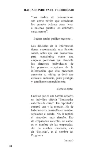 38
HACIA DONDE VA EL PERIODISMO
“Los medios de comunicación
son como navíos que atraviesan
los grandes océanos para llevar
a muchos puertos los delicados
cargamentos”.
Buenas tardes público presente…
Los difusores de la información
tienen encomendada una función
social, antes que una económica,
para constituirse como una
empresa portentosa que atropella
los derechos individuales de
las personas receptoras de la
información, que sólo pretenden
aumentar su raiting, es decir que
crezca su audiencia, ganar prestigio
y ampliarse comercialmente.
silencio corto.
Cuentan que en una barrera de toros
un individuo ofrecía “Empanadas
calientes de carne”. Un espectador
compró una y la mordió…Ha de
haberunerrorpensóelbuenhombre,
señalando el rotulo- No, le replicó
el vendedor, muy risueño. Eso
de empanadas calientes de carne,
es el nombre de las empanadas.
Así en muchos mercados, eso
de “Noticias”, es el nombre del
Programa.
(humor)
 