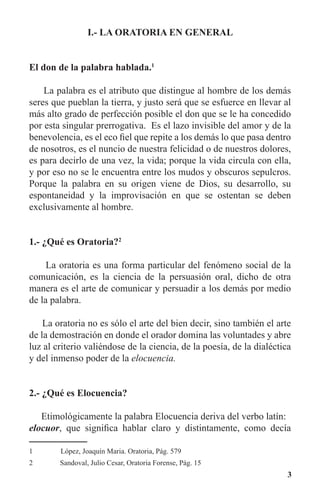 3
I.- LA ORATORIA EN GENERAL
El don de la palabra hablada.1
	
La palabra es el atributo que distingue al hombre de los demás
seres que pueblan la tierra, y justo será que se esfuerce en llevar al
más alto grado de perfección posible el don que se le ha concedido
por esta singular prerrogativa. Es el lazo invisible del amor y de la
benevolencia, es el eco fiel que repite a los demás lo que pasa dentro
de nosotros, es el nuncio de nuestra felicidad o de nuestros dolores,
es para decirlo de una vez, la vida; porque la vida circula con ella,
y por eso no se le encuentra entre los mudos y obscuros sepulcros.
Porque la palabra en su origen viene de Dios, su desarrollo, su
espontaneidad y la improvisación en que se ostentan se deben
exclusivamente al hombre.
1.- ¿Qué es Oratoria?2
	
La oratoria es una forma particular del fenómeno social de la
comunicación, es la ciencia de la persuasión oral, dicho de otra
manera es el arte de comunicar y persuadir a los demás por medio
de la palabra.
La oratoria no es sólo el arte del bien decir, sino también el arte
de la demostración en donde el orador domina las voluntades y abre
luz al criterio valiéndose de la ciencia, de la poesía, de la dialéctica
y del inmenso poder de la elocuencia.
2.- ¿Qué es Elocuencia?
Etimológicamente la palabra Elocuencia deriva del verbo latín:
elocuor, que significa hablar claro y distintamente, como decía
1	 López, Joaquín Maria. Oratoria, Pág. 579
2	 Sandoval, Julio Cesar, Oratoria Forense, Pág. 15
 