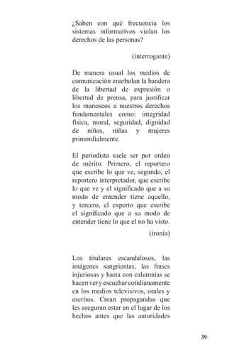 39
¿Saben con qué frecuencia los
sistemas informativos violan los
derechos de las personas?
(interrogante)
De manera usual los medios de
comunicación enarbolan la bandera
de la libertad de expresión o
libertad de prensa, para justificar
los manoseos a nuestros derechos
fundamentales como: integridad
física, moral, seguridad, dignidad
de niños, niñas y mujeres
primordialmente.
El periodista suele ser por orden
de mérito: Primero, el reportero
que escribe lo que ve, segundo, el
reportero interpretador, que escribe
lo que ve y el significado que a su
modo de entender tiene aquello,
y tercero, el experto que escribe
el significado que a su modo de
entender tiene lo que el no ha visto.
(ironía)
Los titulares escandalosos, las
imágenes sangrientas, las frases
injuriosas y hasta con calumnias se
hacenveryescucharcotidianamente
en los medios televisivos, orales y
escritos. Crean propagandas que
les aseguran estar en el lugar de los
hechos antes que las autoridades
 