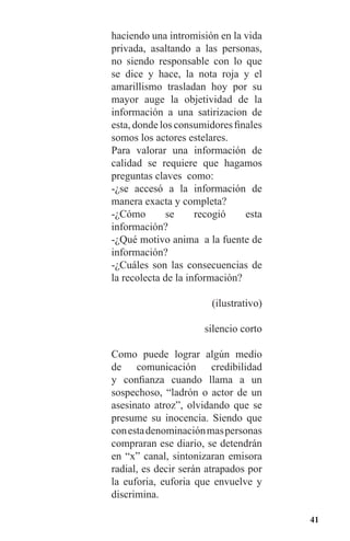 41
haciendo una intromisión en la vida
privada, asaltando a las personas,
no siendo responsable con lo que
se dice y hace, la nota roja y el
amarillismo trasladan hoy por su
mayor auge la objetividad de la
información a una satirizacion de
esta, donde los consumidores finales
somos los actores estelares.
Para valorar una información de
calidad se requiere que hagamos
preguntas claves como:
-¿se accesó a la información de
manera exacta y completa?
-¿Cómo se recogió esta
información?
-¿Qué motivo anima a la fuente de
información?
-¿Cuáles son las consecuencias de
la recolecta de la información?
(ilustrativo)
silencio corto
Como puede lograr algún medio
de comunicación credibilidad
y confianza cuando llama a un
sospechoso, “ladrón o actor de un
asesinato atroz”, olvidando que se
presume su inocencia. Siendo que
conestadenominaciónmaspersonas
compraran ese diario, se detendrán
en “x” canal, sintonizaran emisora
radial, es decir serán atrapados por
la euforia, euforia que envuelve y
discrimina.
 