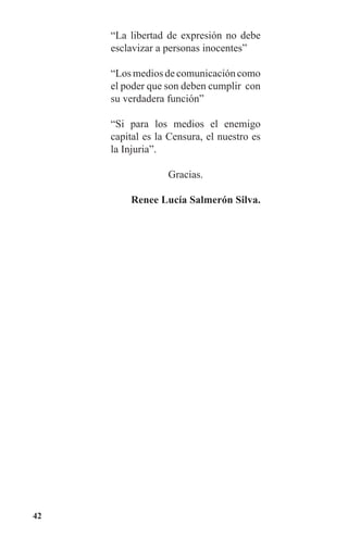 42
“La libertad de expresión no debe
esclavizar a personas inocentes”
“Losmediosdecomunicacióncomo
el poder que son deben cumplir con
su verdadera función”
“Si para los medios el enemigo
capital es la Censura, el nuestro es
la Injuria”.
Gracias.
Renee Lucía Salmerón Silva.
 
