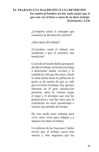 43
EL TRABAJO UNA MALDICIóN O UNA BENDICIóN
		 En cuanto al hombre no hay nada mejor que el
que este vea el bien a causa de su duro trabajo.
(Eclesiastés; 2:24)
¿Comparte usted el concepto que
comunica la declaración anterior?
¿Qué opina del trabajo?
¿Considera usted el trabajo una
maldición o por el contrario una
bendición?
Casitodoelmundodedicagranparte
del día al trabajo, de hecho esto llega
a determinar donde vivimos y la
calidad de vida que llevamos, desde
la edad adulta hasta la jubilación la
gente se da cuenta de que su vida
gira en torno al trabajo, hay quienes
obtienen de él gran satisfacción
personal, otros lo valoran según
el pago y el prestigio que este les
proporciona y aun hay otros que lo
consideran un mero pasatiempo e
incluso una pérdida de tiempo.
De este modo unos trabajan para
vivir, otros viven para trabajar y a
algunos los mata el trabajo.
Un informe de las Naciones Unidas
reveló que el trabajo causa más
muerte y más angustias que las
 