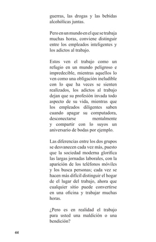 44
guerras, las drogas y las bebidas
alcohólicas juntas.
Peroenunmundoenelquesetrabaja
muchas horas, conviene distinguir
entre los empleados inteligentes y
los adictos al trabajo.
Estos ven el trabajo como un
refugio en un mundo peligroso e
impredecible, mientras aquellos lo
ven como una obligación ineludible
con lo que ha veces se sienten
realizados, los adictos al trabajo
dejan que su profesión invada todo
aspecto de su vida, mientras que
los empleados diligentes saben
cuando apagar su computadora,
desconectarse mentalmente
y compartir con lo suyos un
aniversario de bodas por ejemplo.
Las diferencias entre los dos grupos
se desvanecen cada vez más, puesto
que la sociedad moderna glorifica
las largas jornadas laborales, con la
aparición de los teléfonos móviles
y los busca personas; cada vez se
hacen más difícil distinguir el hogar
de el lugar del trabajo, ahora que
cualquier sitio puede convertirse
en una oficina y trabajar muchas
horas.
¿Pero es en realidad el trabajo
para usted una maldición o una
bendición?
 