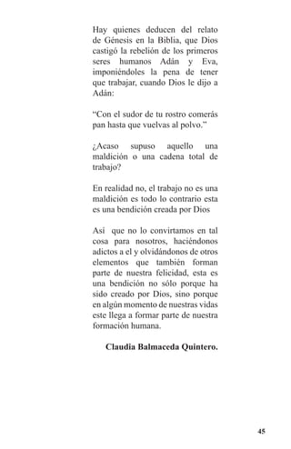 45
Hay quienes deducen del relato
de Génesis en la Biblia, que Dios
castigó la rebelión de los primeros
seres humanos Adán y Eva,
imponiéndoles la pena de tener
que trabajar, cuando Dios le dijo a
Adán:
“Con el sudor de tu rostro comerás
pan hasta que vuelvas al polvo.”
¿Acaso supuso aquello una
maldición o una cadena total de
trabajo?
En realidad no, el trabajo no es una
maldición es todo lo contrario esta
es una bendición creada por Dios
Así que no lo convirtamos en tal
cosa para nosotros, haciéndonos
adictos a el y olvidándonos de otros
elementos que también forman
parte de nuestra felicidad, esta es
una bendición no sólo porque ha
sido creado por Dios, sino porque
en algún momento de nuestras vidas
este llega a formar parte de nuestra
formación humana.
Claudia Balmaceda Quintero.
 