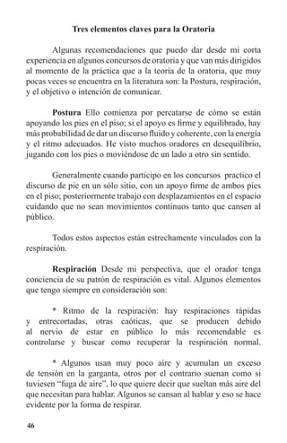 46
Tres elementos claves para la Oratoria
	 Algunas recomendaciones que puedo dar desde mi corta
experiencia en algunos concursos de oratoria y que van más dirigidos
al momento de la práctica que a la teoría de la oratoria, que muy
pocas veces se encuentra en la literatura son: la Postura, respiración,
y el objetivo o intención de comunicar.
	 Postura Ello comienza por percatarse de cómo se están
apoyando los pies en el piso; si el apoyo es firme y equilibrado, hay
más probabilidad de dar un discurso fluido y coherente, con la energía
y el ritmo adecuados. He visto muchos oradores en desequilibrio,
jugando con los pies o moviéndose de un lado a otro sin sentido.
	 Generalmente cuando participo en los concursos practico el
discurso de pie en un sólo sitio, con un apoyo firme de ambos pies
en el piso; posteriormente trabajo con desplazamientos en el espacio
cuidando que no sean movimientos continuos tanto que cansen al
público.
	 Todos estos aspectos están estrechamente vinculados con la
respiración.
	 Respiración Desde mi perspectiva, que el orador tenga
conciencia de su patrón de respiración es vital. Algunos elementos
que tengo siempre en consideración son:
	 * Ritmo de la respiración: hay respiraciones rápidas
y entrecortadas, otras caóticas, que se producen debido
al nervio de estar en público lo más recomendable es
controlarse y buscar como recuperar la respiración normal.
	 * Algunos usan muy poco aire y acumulan un exceso
de tensión en la garganta, otros por el contrario suenan como si
tuviesen “fuga de aire”, lo que quiere decir que sueltan más aire del
que necesitan para hablar. Algunos se cansan al hablar y eso se hace
evidente por la forma de respirar.
 