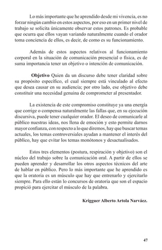 47
	 Lo más importante que he aprendido desde mi vivencia, es no
forzar ningún cambio en estos aspectos, por eso en un primer nivel de
trabajo se solicita únicamente observar estos patrones. Es probable
que ocurra que ellos vayan variando naturalmente cuando el orador
toma conciencia de ellos, es decir, de como es su funcionamiento.
	 Además de estos aspectos relativos al funcionamiento
corporal en la situación de comunicación presencial o física, es de
suma importancia tener un objetivo o intención de comunicación.
	 Objetivo Quien da un discurso debe tener claridad sobre
su propósito específico, el cual siempre está vinculado al efecto
que desea causar en su audiencia; por otro lado, ese objetivo debe
constituir una necesidad genuina de comprometer al presentador.
	 La existencia de este compromiso constituye ya una energía
que corrige o compensa naturalmente las fallas que, en su ejecución
discursiva, puede tener cualquier orador. El deseo de comunicarle al
público nuestras ideas, nos llena de emoción y esto permite darnos
mayorconfianza,conrespectoaloquediremos,hayquebuscartemas
actuales, los temas controversiales ayudan a mantener el interés del
público, hay que evitar los temas monótonos y desactualisados.
	 Estos tres elementos (postura, respiración y objetivo) son el
núcleo del trabajo sobre la comunicación oral. A partir de ellos se
pueden aprender y desarrollar los otros aspectos técnicos del arte
de hablar en público. Pero lo más importante que he aprendido es
que la oratoria es un músculo que hay que entrenarlo y ejercitarlo
siempre. Para ello están lo concursos de oratoria que son el espacio
propició para ejercitar el músculo de la palabra.
Krigguer Alberto Artola Narváez.
 