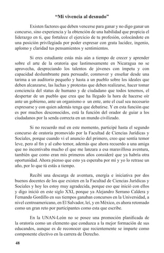 48
“Mi vivencia al desnudo”
	 Existen factores que deben vencerse para ganar y no digo ganar un
concurso, sino experiencia y la obtención de una habilidad que propicia el
liderazgo en ti, que fortalece el ejercicio de tu profesión, colocándote en
una posición privilegiada por poder expresar con grata lucidez, ingenio,
aplomo y claridad tus pensamientos y sentimientos.
	 Si eres estudiante estás más aún a tiempo de crecer y aprender
sobre el arte de la oratoria que lastimosamente en Nicaragua no se
aprovecha, despreciando los talentos de jóvenes con ímpetu y con
capacidad deslumbrante para persuadir, conmover y enseñar desde una
tarima a un auditorio pequeño y hasta a un pueblo sobre los ideales que
deben alcanzarse, las luchas y protestas que deben realizarse, hacer tomar
conciencia del status de humano y de ciudadano que todos tenemos, el
despertar de un pueblo que crea que ha llegado la hora de hacerse oír
ante un gobierno, ante un organismo o un ente, ante el cual sea necesario
expresarse y con quien además tenga que debatirse. Y en esta función que
es por muchos desconocidos, está la función del orador de guiar a los
ciudadanos por la senda correcta en un mundo civilizado.
	 Si no recuerdo mal en este momento, participé hasta el segundo
concurso de oratoria promovido por la Facultad de Ciencias Jurídicas y
Sociales, porque cuando vi el anuncio del primero, creo que sentía temor
leve, pero al fin y al cabo temor, además que ahora recuerdo a una amiga
que no incentivaba mucho el que me lanzara a esa maravillosa aventura,
también que como eran mis primeros años consideré que ya habría otra
oportunidad. Ahora pienso que esto ya esperaba por mí y yo lo retrase un
año, por lo que tú estás a tiempo.
	 Recibí una descarga de aventura, energía e iniciativa por dos
buenos docentes de los que existen en la Facultad de Ciencias Jurídicas y
Sociales y hoy les estoy muy agradecida, porque eso que inició con ellos
y digo inició en este siglo XXI, porque ya Alejandro Serrano Caldera y
Fernando Gordillo en sus tiempos ganaban concursos en la Universidad, a
nivel centroamericano, en El Salvador, leí, y en México, es ahora retomado
como un gran reto por participantes como esta que escribe.
	 En la UNAN-León no se posee una promoción planificada de
la oratoria como un elemento que conduzca a la mejor formación de sus
educandos, aunque es de reconocer que recientemente se imparte como
componente electivo en la carrera de Derecho.
 