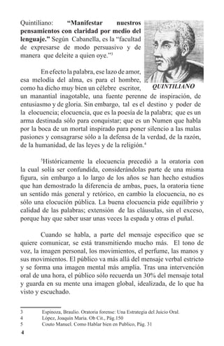 4
Quintiliano: “Manifestar nuestros
pensamientos con claridad por medio del
lenguaje.” Según Cabanella, es la “facultad
de expresarse de modo persuasivo y de
manera que deleite a quien oye.”3
	 En efecto la palabra, ese lazo de amor,
esa melodía del alma, es para el hombre,
como ha dicho muy bien un célebre escritor,
un manantial inagotable, una fuente perenne de inspiración, de
entusiasmo y de gloria. Sin embargo, tal es el destino y poder de
la elocuencia; elocuencia, que es la poesía de la palabra; que es un
arma destinada sólo para conquistar; que es un Numen que habla
por la boca de un mortal inspirado para poner silencio a las malas
pasiones y consagrarse sólo a la defensa de la verdad, de la razón,
de la humanidad, de las leyes y de la religión.4
	 5
Históricamente la elocuencia precedió a la oratoria con
la cual solía ser confundida, considerándolas parte de una misma
figura, sin embargo a lo largo de los años se han hecho estudios
que han demostrado la diferencia de ambas, pues, la oratoria tiene
un sentido más general y retórico, en cambio la elocuencia, no es
sólo una elocución pública. La buena elocuencia pide equilibrio y
calidad de las palabras; extensión de las cláusulas, sin el exceso,
porque hay que saber usar unas veces la espada y otras el puñal.
	 Cuando se habla, a parte del mensaje especifico que se
quiere comunicar, se está transmitiendo mucho más. El tono de
voz, la imagen personal, los movimientos, el perfume, las manos y
sus movimientos. El público va más allá del mensaje verbal estricto
y se forma una imagen mental más amplia. Tras una intervención
oral de una hora, el público sólo recuerda un 30% del mensaje total
y guarda en su mente una imagen global, idealizada, de lo que ha
visto y escuchado.
3	 Espinoza, Braulio. Oratoria forense: Una Estrategia del Juicio Oral.
4	 López, Joaquín Maria. Ob Cit., Pág.150
5	 Couto Manuel. Como Hablar bien en Publico, Pág. 31
 