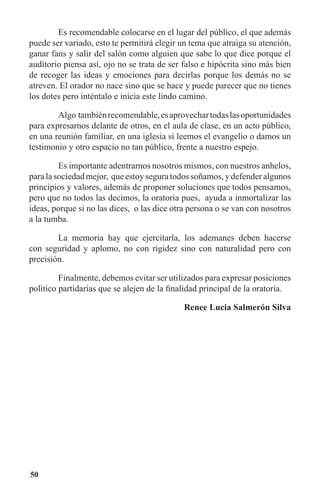 50
	 Es recomendable colocarse en el lugar del público, el que además
puede ser variado, esto te permitirá elegir un tema que atraiga su atención,
ganar fans y salir del salón como alguien que sabe lo que dice porque el
auditorio piensa así, ojo no se trata de ser falso e hipócrita sino más bien
de recoger las ideas y emociones para decirlas porque los demás no se
atreven. El orador no nace sino que se hace y puede parecer que no tienes
los dotes pero inténtalo e inicia este lindo camino.
	 Algo tambiénrecomendable,esaprovechartodaslasoportunidades
para expresarnos delante de otros, en el aula de clase, en un acto público,
en una reunión familiar, en una iglesia si leemos el evangelio o damos un
testimonio y otro espacio no tan público, frente a nuestro espejo.
	 Es importante adentrarnos nosotros mismos, con nuestros anhelos,
paralasociedadmejor, queestoyseguratodossoñamos,ydefenderalgunos
principios y valores, además de proponer soluciones que todos pensamos,
pero que no todos las decimos, la oratoria pues, ayuda a inmortalizar las
ideas, porque si no las dices, o las dice otra persona o se van con nosotros
a la tumba.
	 La memoria hay que ejercitarla, los ademanes deben hacerse
con seguridad y aplomo, no con rigidez sino con naturalidad pero con
precisión.
	 Finalmente, debemos evitar ser utilizados para expresar posiciones
político partidarias que se alejen de la finalidad principal de la oratoria.
Renee Lucia Salmerón Silva
 