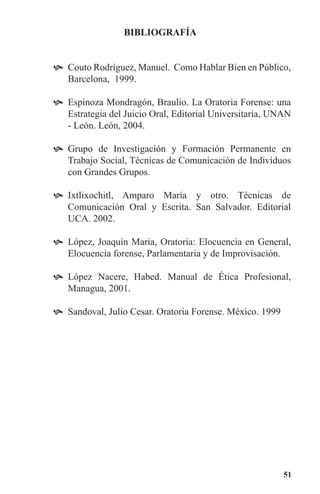 51
BIBLIOGRAFíA
Couto Rodríguez, Manuel. Como Hablar Bien en Público,	
Barcelona, 1999.
Espinoza Mondragón, Braulio. La Oratoria Forense: una	
Estrategia del Juicio Oral, Editorial Universitaria, UNAN
- León. León, 2004.
Grupo de Investigación y Formación Permanente en	
Trabajo Social, Técnicas de Comunicación de Individuos
con Grandes Grupos.
Ixtlixochitl, Amparo María y otro. Técnicas de	
Comunicación Oral y Escrita. San Salvador. Editorial
UCA. 2002.
López, Joaquín Maria, Oratoria: Elocuencia en General,	
Elocuencia forense, Parlamentaria y de Improvisación.
López Nacere, Habed. Manual de Ética Profesional,	
Managua, 2001.
Sandoval, Julio Cesar. Oratoria Forense. México. 1999	
 