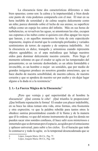 5
	 La elocuencia tiene dos características diferentes o más
bien opuestas; como son: la calma y la impetuosidad; y bien desde
este punto de vista podemos compararla con el mar. El mar en su
hora inefable de serenidad y de calma suspira dulcemente como
un niño; parece dormido sobre el lecho de sus arenas; su superficie
refleja como un espejo los astros del infinito. Más en sus horas de
turbulencias, se revuelven las aguas, se amontonan las olas, escupen
sus espumas a las nubes como si quisiera con ellas apagar los rayos
que lanzan, y en aquellos momentos la vista de este espectáculo
imponente, inspira al mortal que lo contempla profundos y variados
sentimientos de terror; de espanto y de sorpresa indefinible. Así
la elocuencia es dulce, tranquila y armoniosa cuando representa
objetos agradables; es el arpa melodiosa que halaga nuestros
oídos para dominar dulcemente nuestro corazón. Pero llega el
momento solemne en que el orador se agita en las tempestades del
pensamiento; es un torrente desbordado; es un atleta formidable e
invencible, es un hombre o mejor un semidiós, que por medio de
grandes imágenes produce en nosotros grandes emociones, que se
hace dueño de nuestra sensibilidad, de nuestra cabeza, de nuestro
corazón y que se apodera de nuestro ser por asalto y sin dejar lugar
alguno a la duda ni a la resistencia.6
2. 1.- La Fuerza Mágica de la Elocuencia:7
	 ¡Pero que ventaja y qué superioridad da al hombre la
elocuencia! ¡Qué corona le ciñe! ¡Qué triunfos le proporciona!
¡Que brillante reputación le forma! El orador con placer indefinible,
en su boca las ideas toman otra vida, otras formas, otra fisonomía
y otra expresión; ve que la palabra rebelde para tantos otros le
obedece sumisa presentándose cuando él le llama y de la manera
que él le ordena; ve que del mismo instrumento de que los demás no
pueden sacar sino sonidos confusos, él hace salir ecos misteriosos e
inmortalesquesederramanporelespacio,acogidosporelentusiasmo
y aplauso universal, para subir a los cielos. Es el huracán que todo
lo conmueve y todo lo agita; es la tempestad desencadenada que se
6	 López, Joaquín Maria. Ob Cit., Pág. 75
7	 López, Joaquín Maria. Ob Cit., Pág. 168
 