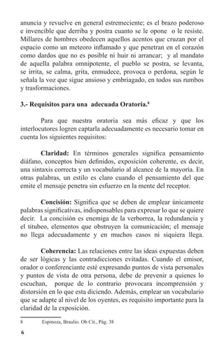 6
anuncia y revuelve en general estremeciente; es el brazo poderoso
e invencible que derriba y postra cuanto se le opone o le resiste.
Millares de hombres obedecen aquellos acentos que cruzan por el
espacio como un meteoro inflamado y que penetran en el corazón
como dardos que no es posible ni huir ni arrancar; y al mandato
de aquella palabra omnipotente, el pueblo se postra, se levanta,
se irrita, se calma, grita, enmudece, provoca o perdona, según le
señala la voz que sigue ansioso y embriagado, en todos sus rumbos
y trasformaciones.
3.- Requisitos para una adecuada Oratoria.8
	 Para que nuestra oratoria sea más eficaz y que los
interlocutores logren captarla adecuadamente es necesario tomar en
cuenta los siguientes requisitos:
	 Claridad: En términos generales significa pensamiento
diáfano, conceptos bien definidos, exposición coherente, es decir,
una sintaxis correcta y un vocabulario al alcance de la mayoría. En
otras palabras, un estilo es claro cuando el pensamiento del que
emite el mensaje penetra sin esfuerzo en la mente del receptor.
	 Concisión: Significa que se deben de emplear únicamente
palabras significativas, indispensables para expresar lo que se quiere
decir. La concisión es enemiga de la verborrea, la redundancia y
el titubeo, elementos que obstruyen la comunicación; el mensaje
no llega adecuadamente y en muchos casos ni siquiera llega.
	 Coherencia: Las relaciones entre las ideas expuestas deben
de ser lógicas y las contradicciones evitadas. Cuando el emisor,
orador o conferenciante esté expresando puntos de vista personales
y puntos de vista de otra persona, debe de prevenir a quienes lo
escuchan, porque de lo contrario provocara incomprensión y
distorsión en lo que esta diciendo. Además, emplear un vocabulario
que se adapte al nivel de los oyentes, es requisito importante para la
claridad de la exposición.
8	 Espinoza, Braulio. Ob Cit., Pág. 38
 