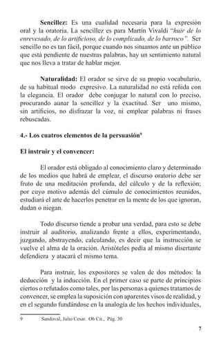 7
	 Sencillez: Es una cualidad necesaria para la expresión
oral y la oratoria. La sencillez es para Martín Vivaldi “huir de lo
enrevesado, de lo artificioso, de lo complicado, de lo barroco”. Ser
sencillo no es tan fácil, porque cuando nos situamos ante un público
que está pendiente de nuestras palabras, hay un sentimiento natural
que nos lleva a tratar de hablar mejor.
	 Naturalidad: El orador se sirve de su propio vocabulario,
de su habitual modo expresivo. La naturalidad no está reñida con
la elegancia. El orador debe conjugar lo natural con lo preciso,
procurando aunar la sencillez y la exactitud. Ser uno mismo,
sin artificios, no disfrazar la voz, ni emplear palabras ni frases
rebuscadas.
4.- Los cuatros elementos de la persuasión9
El instruir y el convencer:
	 El orador está obligado al conocimiento claro y determinado
de los medios que habrá de emplear, el discurso oratorio debe ser
fruto de una meditación profunda, del cálculo y de la reflexión;
por cuyo motivo además del cúmulo de conocimientos reunidos,
estudiará el arte de hacerlos penetrar en la mente de los que ignoran,
dudan o niegan.
	 Todo discurso tiende a probar una verdad, para esto se debe
instruir al auditorio, analizando frente a ellos, experimentando,
juzgando, abstrayendo, calculando, es decir que la instrucción se
vuelve el alma de la oración. Aristóteles pedía al mismo disertante
defendiera y atacará el mismo tema.
	 Para instruir, los expositores se valen de dos métodos: la
deducción y la inducción. En el primer caso se parte de principios
ciertos o refutados como tales, por las personas a quienes tratamos de
convencer, se emplea la suposición con aparentes visos de realidad, y
en el segundo fundándose en la analogía de los hechos individuales,
9	 Sandoval, Julio Cesar. Ob Cit., Pág. 30
 