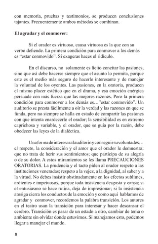 8
con memoria, pruebas y testimonios, se producen conclusiones
tajantes. Frecuentemente ambos métodos se combinan.
El agradar y el conmover:
	 Si el orador es virtuoso, causa virtuosa es la que con su
verbo defiende. La primera condición para conmover a los demás
es “estar conmovido”. Si exageras haces el ridículo.
	 En el discurso, no solamente es lícito concitar las pasiones,
sino que así debe hacerse siempre que el asunto lo permita, porque
este es el medio más seguro de hacerle interesante y de manejar
la voluntad de los oyentes. Las pasiones, en la oratoria, producen
el mismo placer estético que en el drama, y esa emoción enérgica
persuade con más fuerza que las mejores razones. Pero la primera
condición para conmover a los demás es…”estar conmovido”. Un
auditorio se presta fácilmente a oír la verdad y las razones en que se
funda, pero no siempre se halla en estado de compartir las pasiones
con que intenta enardecerlo el orador; la sensibilidad es en extremo
caprichosa y variable, y el orador, que se guía por la razón, debe
obedecer las leyes de la dialéctica.
	 Unaformadeinteresaralauditorioyconseguirsuvoluntades…
el respeto, la consideración y el amor que el orador le demuestra;
que no trata de herir sus sentimientos; que participa de su alegría
o de su dolor. A estos miramientos se les llama PRECAUCIONES
ORATORIAS. La prudencia y el tacto piden al orador respeto a las
instituciones veneradas; respeto a la vejez, a la dignidad, al saber y a
la virtud. No debes insistir obstinadamente en los efectos sublimes,
ardientes e impetuosos, porque toda insistencia desgasta y cansa; si
el entusiasmo se hace rutina, deja de impresionar; si la insistencia
atosiga cierra los conductos de la emoción y como aquí hablamos de
agradar y conmover, recordemos la palabra transición. Los autores
en el teatro usan la transición para interesar y hacer descansar el
cerebro. Transición es pasar de un estado a otro, cambiar de tema o
ambiente sin olvidar donde estuvimos. Si manejamos esto, podemos
llegar a manejar el mundo.
 